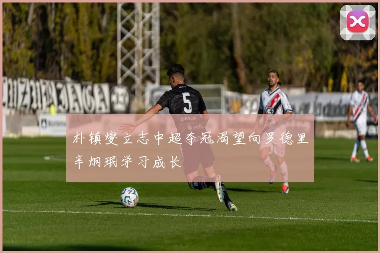 朴镇燮立志中超夺冠渴望向罗德里辛炯珉学习成长