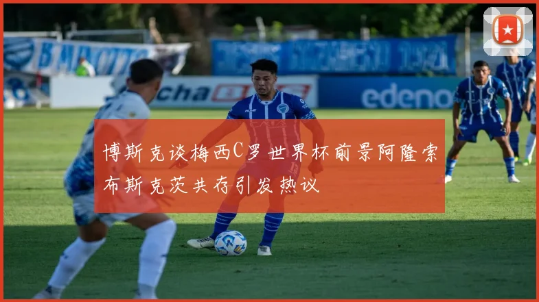 博斯克谈梅西C罗世界杯前景阿隆索布斯克茨共存引发热议