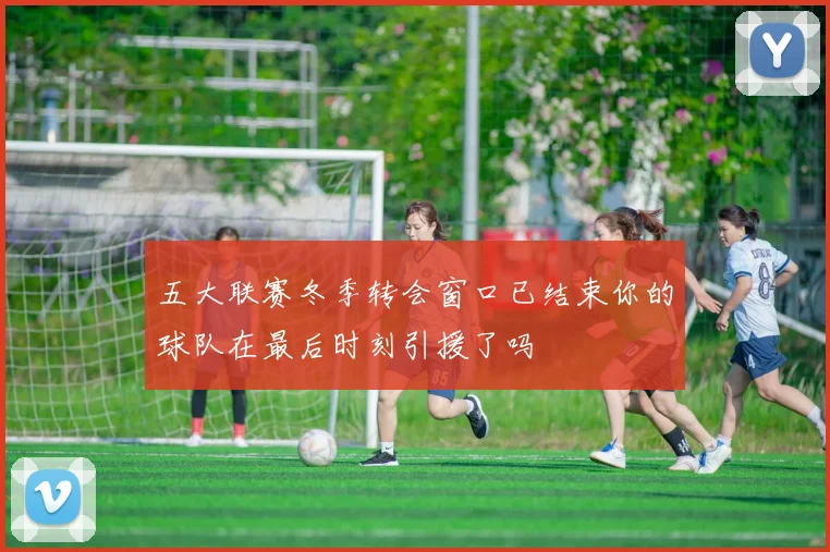 五大联赛冬季转会窗口已结束你的球队在最后时刻引援了吗