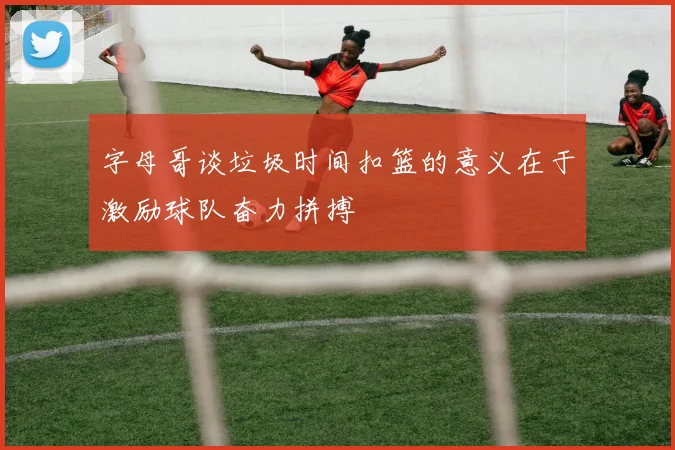 字母哥谈垃圾时间扣篮的意义在于激励球队奋力拼搏