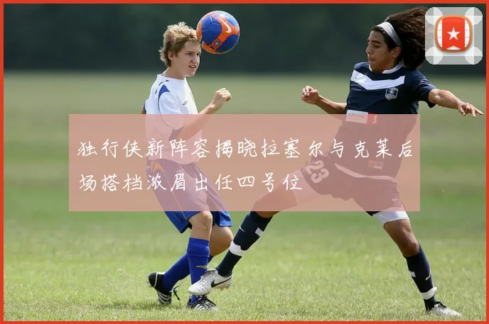独行侠新阵容揭晓拉塞尔与克莱后场搭档浓眉出任四号位