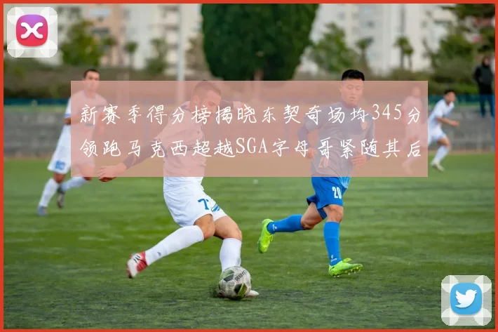 新赛季得分榜揭晓东契奇场均345分领跑马克西超越SGA字母哥紧随其后