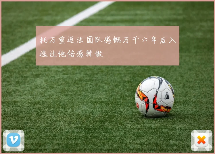 托万重返法国队感慨万千六年后入选让他倍感骄傲