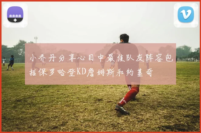 小乔丹分享心目中最佳队友阵容包括保罗哈登KD詹姆斯和约基奇