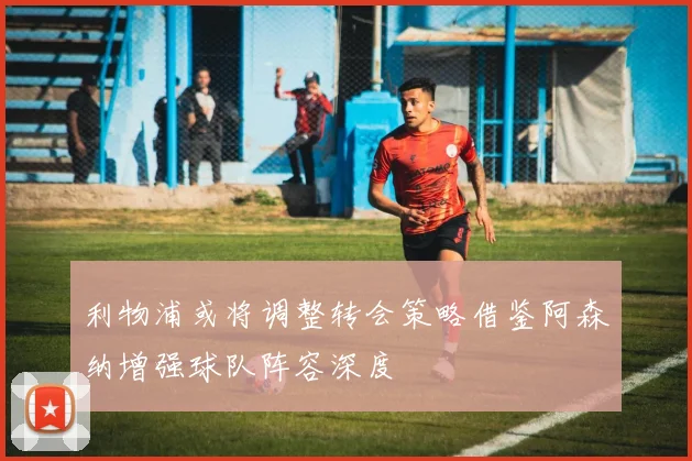 利物浦或将调整转会策略借鉴阿森纳增强球队阵容深度