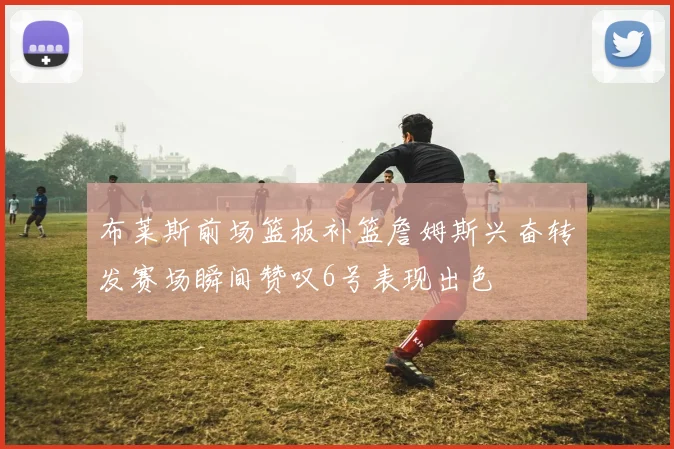 布莱斯前场篮板补篮詹姆斯兴奋转发赛场瞬间赞叹6号表现出色