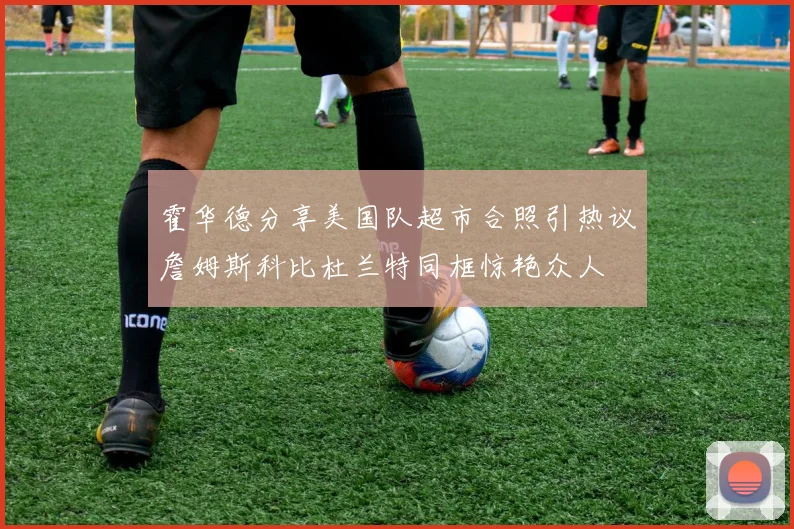 霍华德分享美国队超市合照引热议詹姆斯科比杜兰特同框惊艳众人