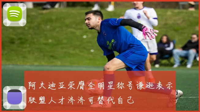 阿夫迪亚荣膺全明星称号谦逊表示联盟人才济济可替代自己