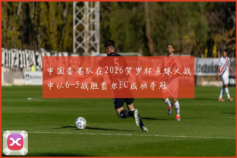中国香港队在2026贺岁杯点球大战中以6-5战胜首尔FC成功夺冠