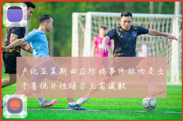 卢比亚莱斯回应珍妮事件称吻是出于喜悦非性暗示无需道歉