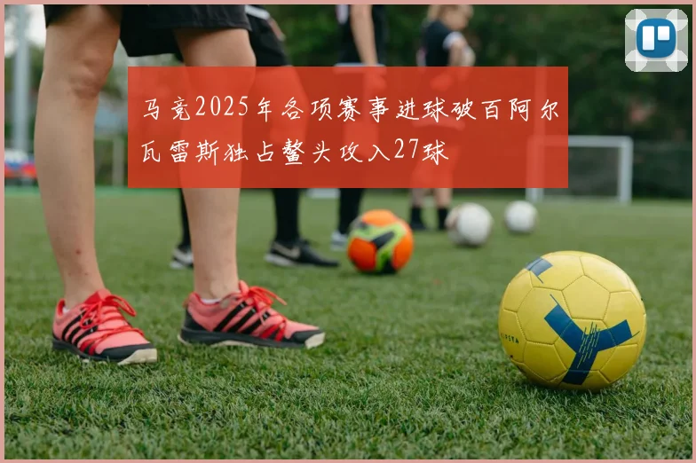 马竞2025年各项赛事进球破百阿尔瓦雷斯独占鳌头攻入27球