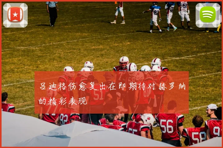 吕迪格伤愈复出在即期待对赫罗纳的精彩表现