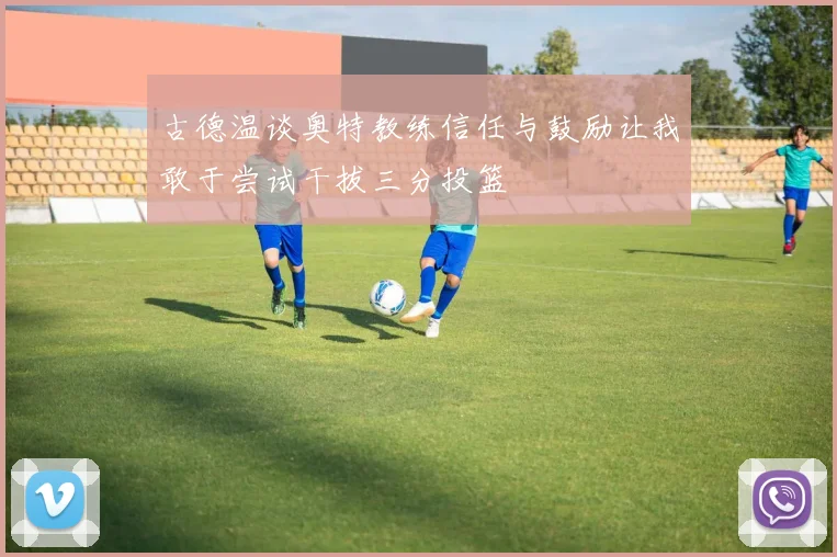 古德温谈奥特教练信任与鼓励让我敢于尝试干拔三分投篮