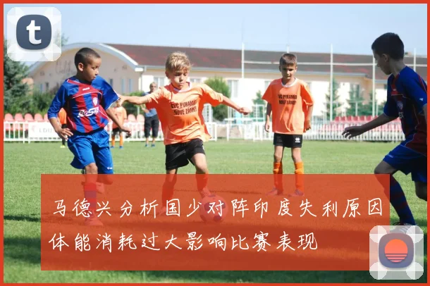 马德兴分析国少对阵印度失利原因体能消耗过大影响比赛表现