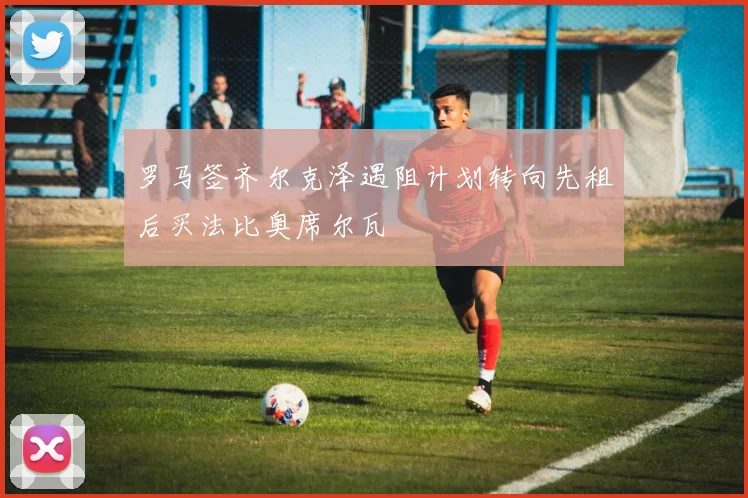 罗马签齐尔克泽遇阻计划转向先租后买法比奥席尔瓦