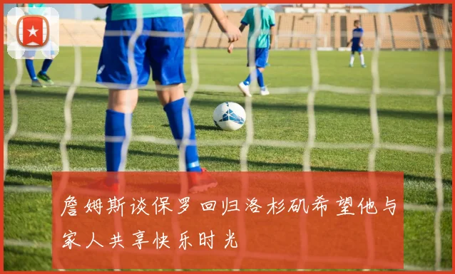 詹姆斯谈保罗回归洛杉矶希望他与家人共享快乐时光