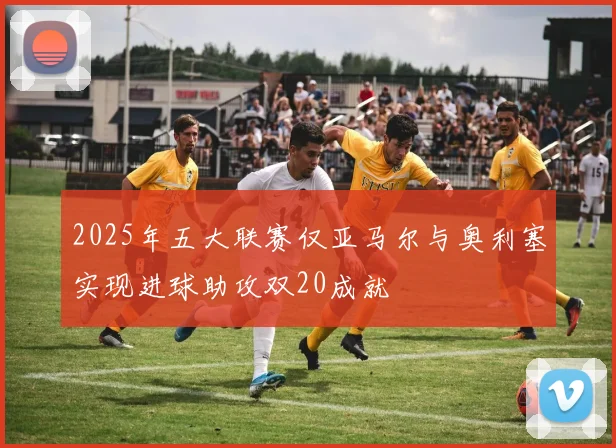 2025年五大联赛仅亚马尔与奥利塞实现进球助攻双20成就