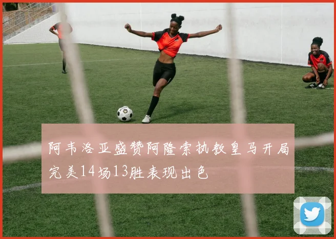 阿韦洛亚盛赞阿隆索执教皇马开局完美14场13胜表现出色