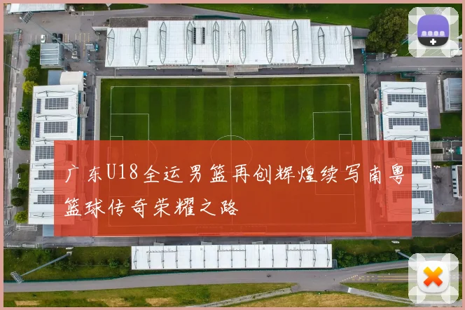 广东U18全运男篮再创辉煌续写南粤篮球传奇荣耀之路