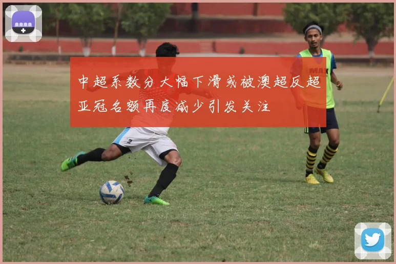 中超系数分大幅下滑或被澳超反超亚冠名额再度减少引发关注