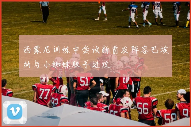 西蒙尼训练中尝试新首发阵容巴埃纳与小蜘蛛联手进攻