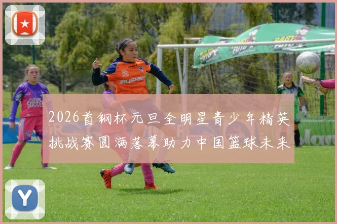 2026首钢杯元旦全明星青少年精英挑战赛圆满落幕助力中国篮球未来发展