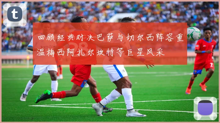 回顾经典对决巴萨与切尔西阵容重温梅西阿扎尔坎特等巨星风采