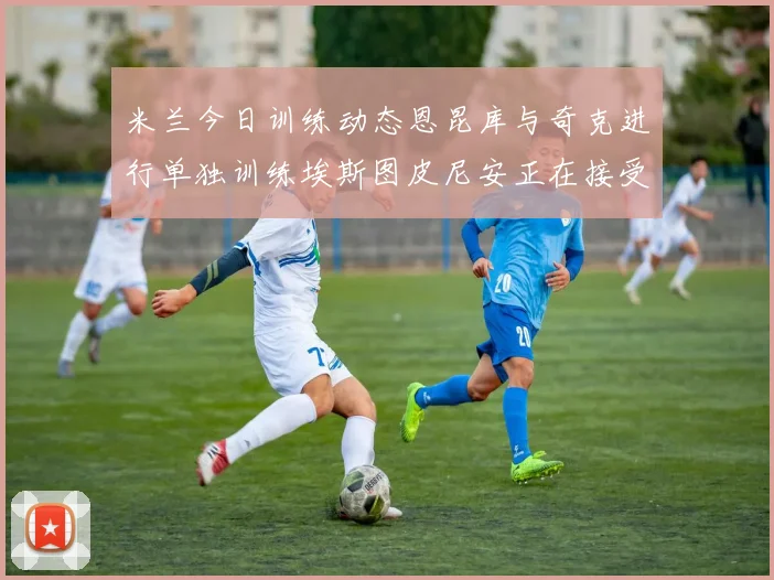 米兰今日训练动态恩昆库与奇克进行单独训练埃斯图皮尼安正在接受治疗
