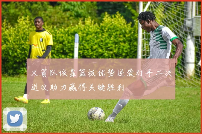 火箭队依靠篮板优势逆袭对手二次进攻助力赢得关键胜利