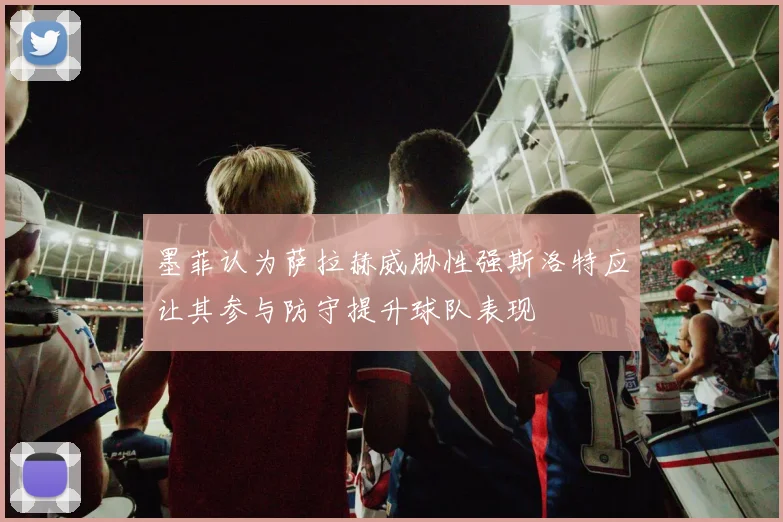 墨菲认为萨拉赫威胁性强斯洛特应让其参与防守提升球队表现