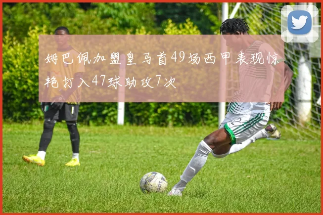 姆巴佩加盟皇马首49场西甲表现惊艳打入47球助攻7次