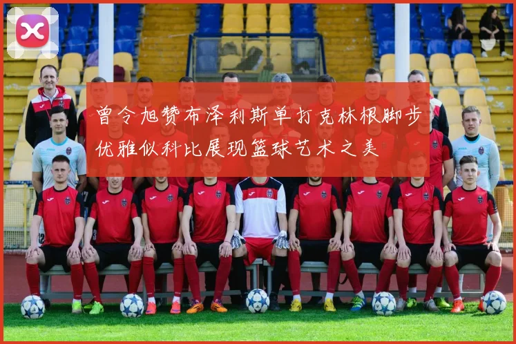 曾令旭赞布泽利斯单打克林根脚步优雅似科比展现篮球艺术之美