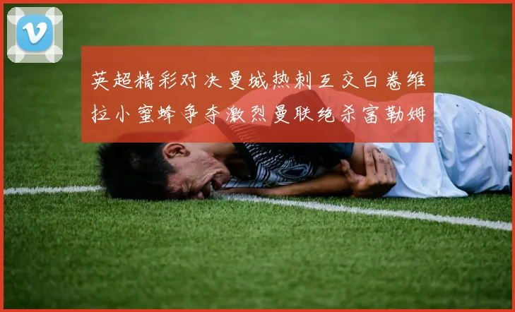 英超精彩对决曼城热刺互交白卷维拉小蜜蜂争夺激烈曼联绝杀富勒姆逆转胜利