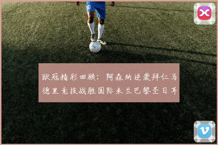 欧冠精彩回顾：阿森纳逆袭拜仁马德里竞技战胜国际米兰巴黎圣日耳曼轻取热刺