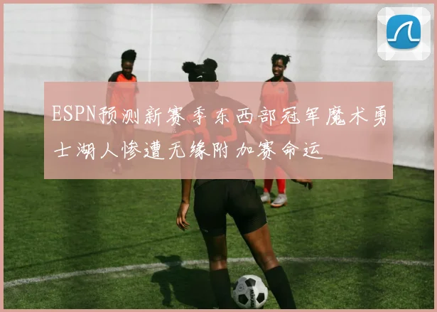 ESPN预测新赛季东西部冠军魔术勇士湖人惨遭无缘附加赛命运