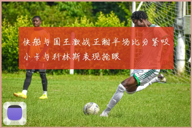 快船与国王激战正酣半场比分紧咬小卡与科林斯表现抢眼