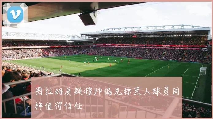 图拉姆质疑穆帅偏见称黑人球员同样值得信任
