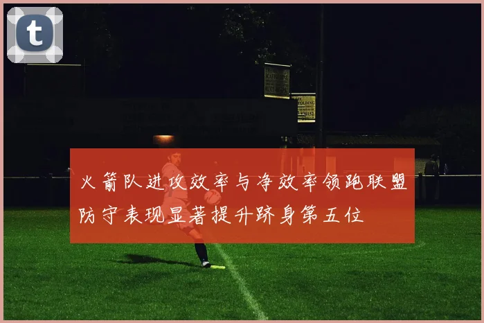 火箭队进攻效率与净效率领跑联盟防守表现显著提升跻身第五位