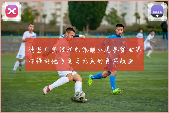 德塞利坚信姆巴佩能如愿参赛世界杯强调他与皇马无关的真实数据