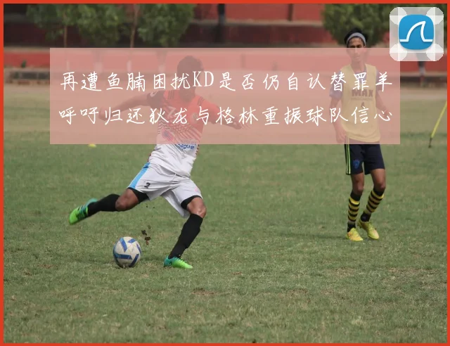 再遭鱼腩困扰KD是否仍自认替罪羊呼吁归还狄龙与格林重振球队信心