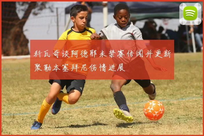科瓦奇谈阿德耶米禁赛传闻并更新聚勒本塞拜尼伤情进展