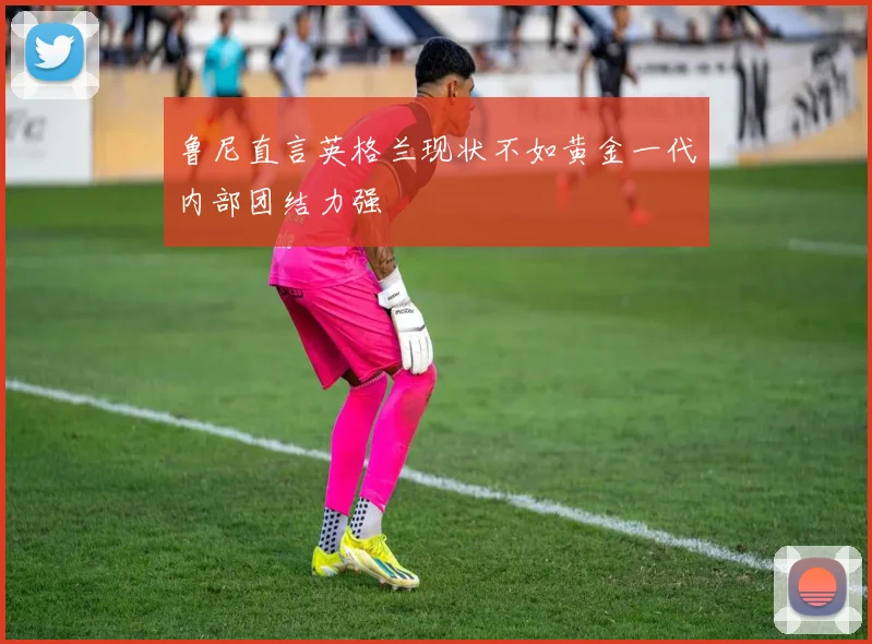 鲁尼直言英格兰现状不如黄金一代内部团结力强