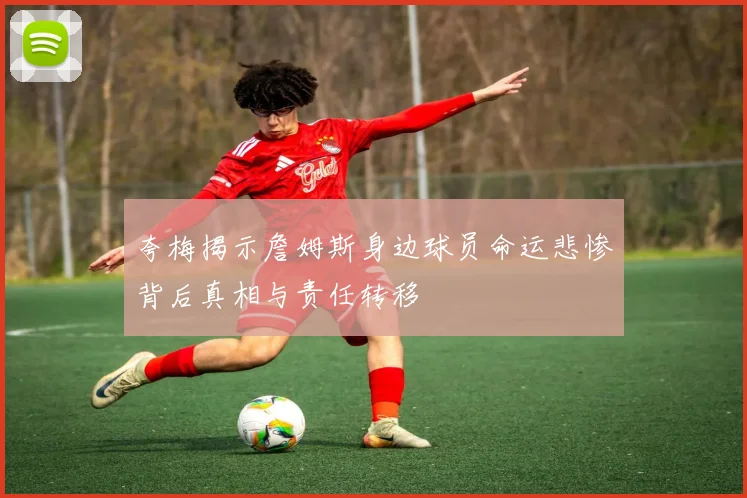 夸梅揭示詹姆斯身边球员命运悲惨背后真相与责任转移