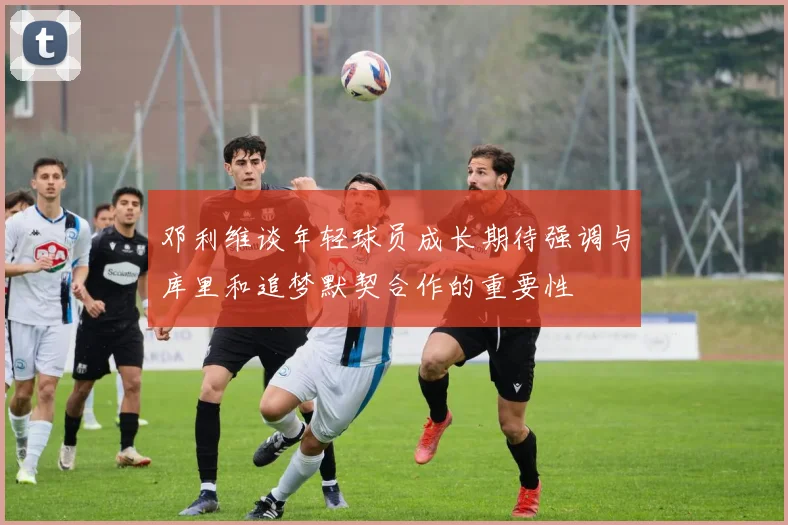 邓利维谈年轻球员成长期待强调与库里和追梦默契合作的重要性